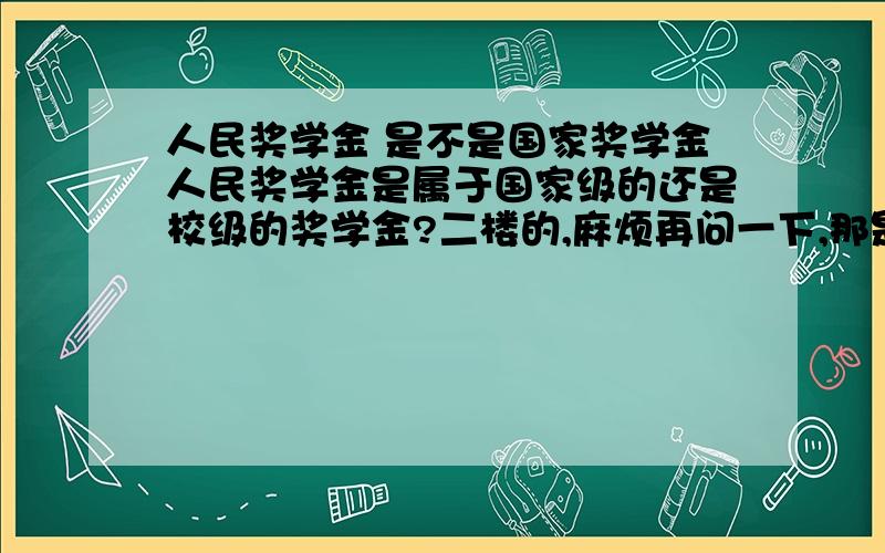 人民奖学金 是不是国家奖学金人民奖学金是属于国家级的还是校级的奖学金?二楼的,麻烦再问一下,那是叫“优秀学生奖学金”啊!不是什么人民奖学金.