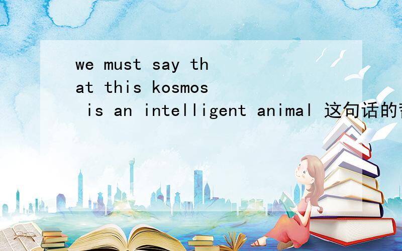 we must say that this kosmos is an intelligent animal 这句话的哲学理解与柏拉图的宇宙论有关，要求写出自己对他的理解