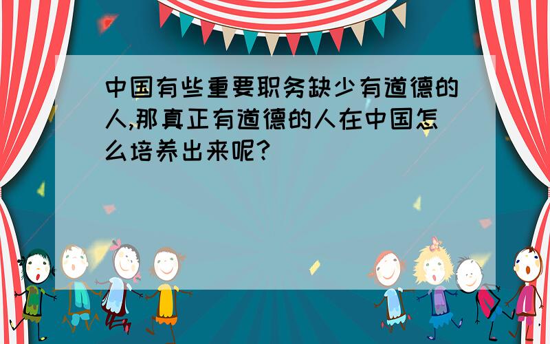 中国有些重要职务缺少有道德的人,那真正有道德的人在中国怎么培养出来呢?