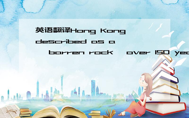 英语翻译Hong Kong,described as a 'barren rock' over 150 years ago,has become a world-class financial,trading and business centre and,indeed,a great world city.Hong Kong has no natural resources,except one of the finest deep-water ports in the wor