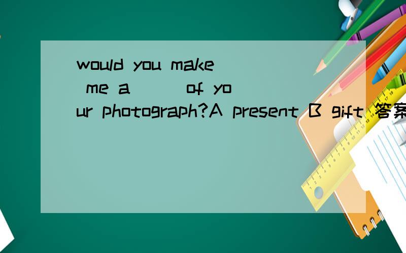 would you make me a ( )of your photograph?A present B gift 答案是选A,为什么