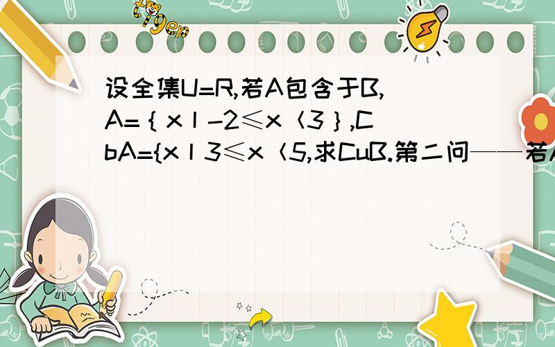 设全集U=R,若A包含于B,A=｛x丨-2≤x＜3｝,CbA={x丨3≤x＜5,求CuB.第二问——若A={x丨x≥b},且CuA包含于B.求b的范围