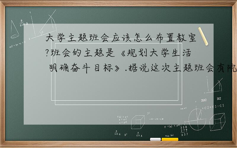 大学主题班会应该怎么布置教室?班会的主题是《规划大学生活 明确奋斗目标》.据说这次主题班会有院里的领导什么的会来看.还有院团委评分.直接关系到本系入党名额问题之类.所以希望大