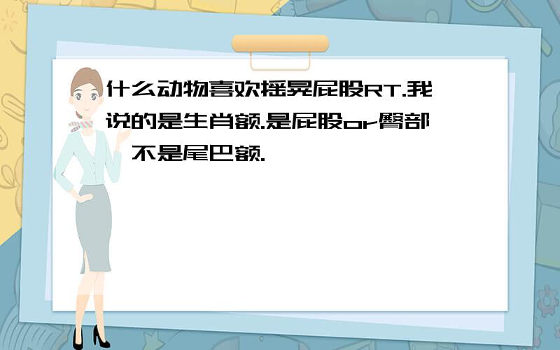 什么动物喜欢摇晃屁股RT.我说的是生肖额.是屁股or臀部,不是尾巴额.