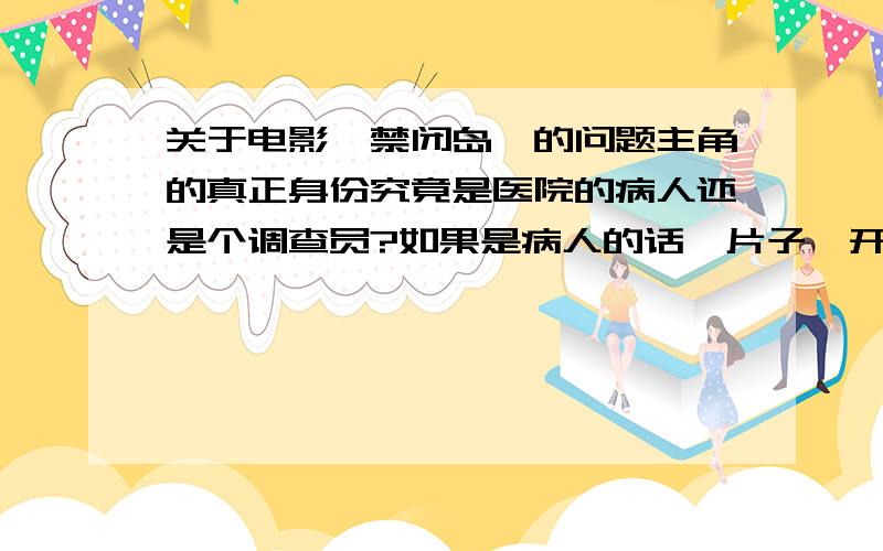 关于电影《禁闭岛》的问题主角的真正身份究竟是医院的病人还是个调查员?如果是病人的话,片子一开始的时候坐船去禁闭岛那里是真实的还是主角幻想的,而且他是已经是治疗了两年的病人,