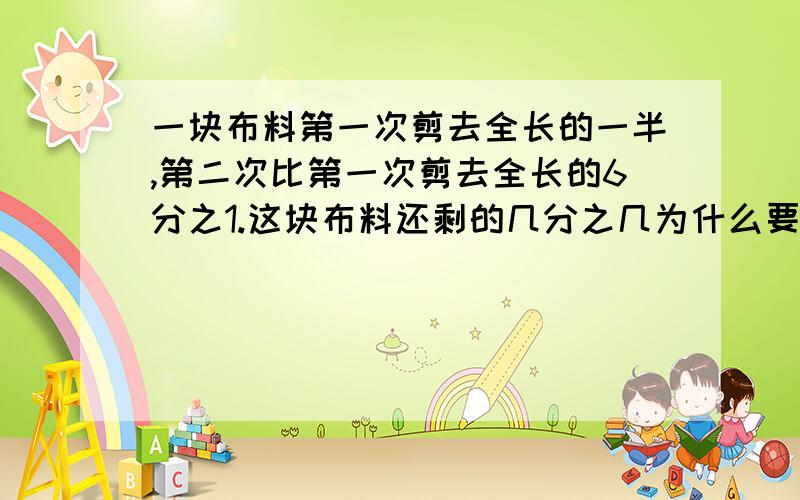 一块布料第一次剪去全长的一半,第二次比第一次剪去全长的6分之1.这块布料还剩的几分之几为什么要乘呢