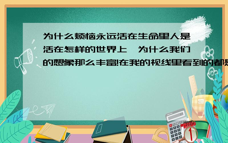 为什么烦恼永远活在生命里人是活在怎样的世界上、为什么我们的想象那么丰富!在我的视线里看到的都是虚假!