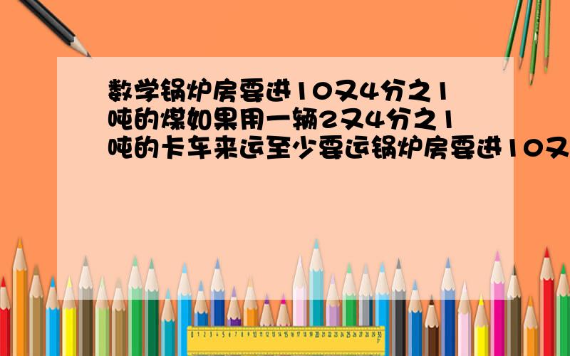 数学锅炉房要进10又4分之1吨的煤如果用一辆2又4分之1吨的卡车来运至少要运锅炉房要进10又4分之1吨的煤如果用一辆2又4分之1吨的卡车来运至少要运几次