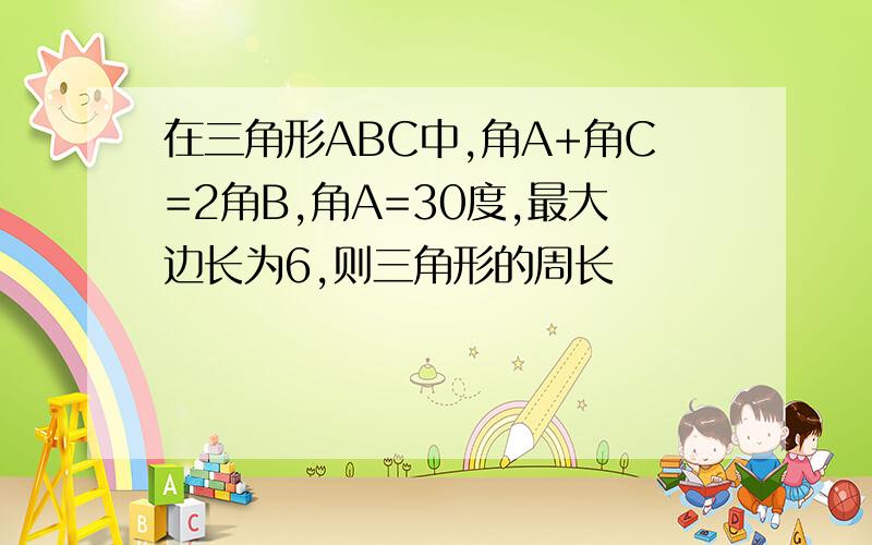 在三角形ABC中,角A+角C=2角B,角A=30度,最大边长为6,则三角形的周长