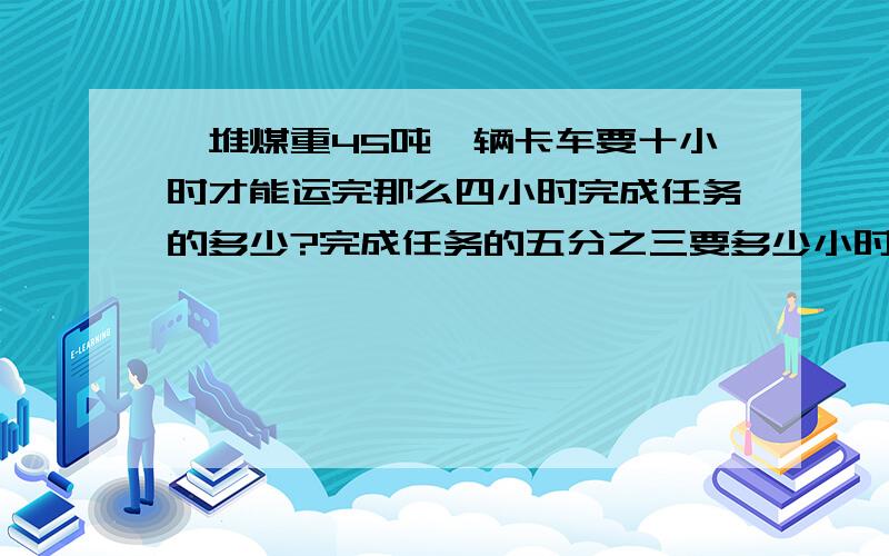 一堆煤重45吨一辆卡车要十小时才能运完那么四小时完成任务的多少?完成任务的五分之三要多少小时?