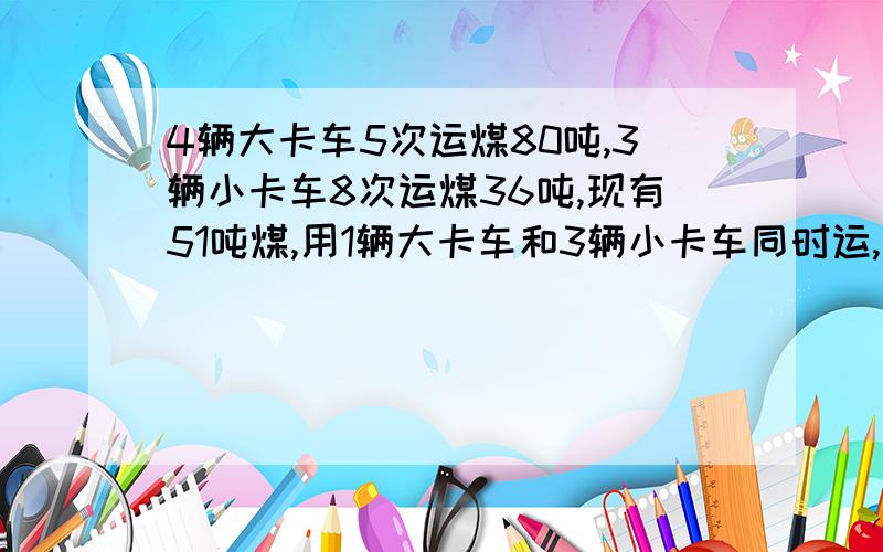 4辆大卡车5次运煤80吨,3辆小卡车8次运煤36吨,现有51吨煤,用1辆大卡车和3辆小卡车同时运,需运几次才能运完