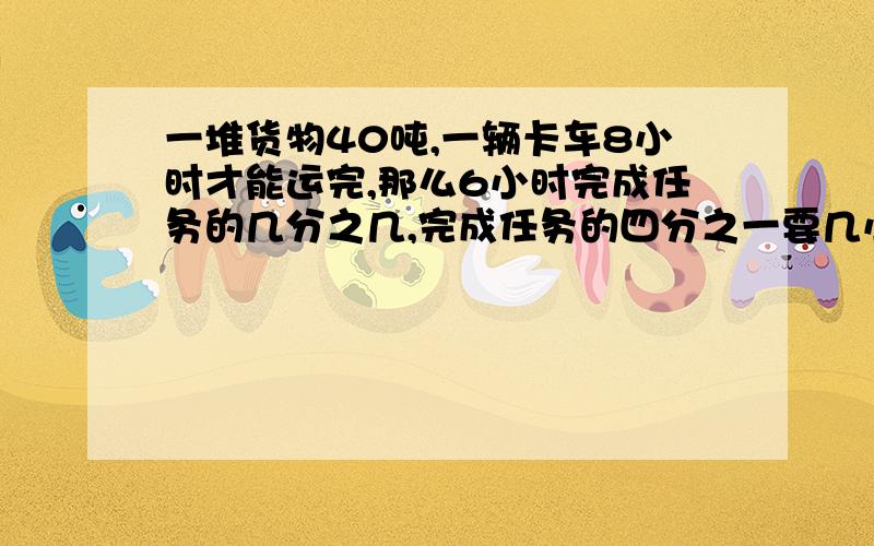 一堆货物40吨,一辆卡车8小时才能运完,那么6小时完成任务的几分之几,完成任务的四分之一要几小时?