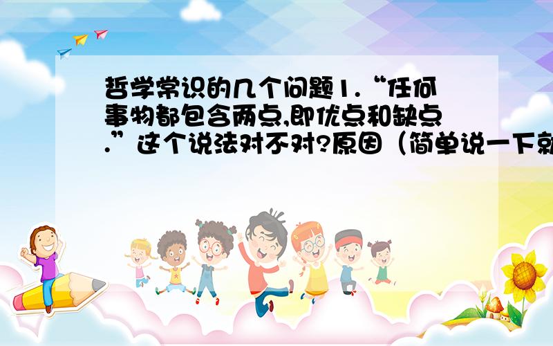 哲学常识的几个问题1.“任何事物都包含两点,即优点和缺点.”这个说法对不对?原因（简单说一下就可以了）? 2.“不如虎穴,焉得虎子”体现的是什么哲学道理（也是点一下就可以了,例如内