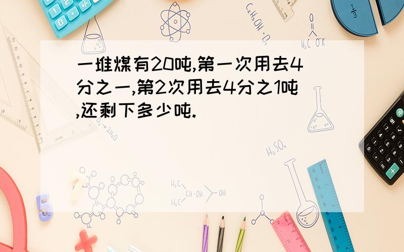 一堆煤有20吨,第一次用去4分之一,第2次用去4分之1吨,还剩下多少吨.