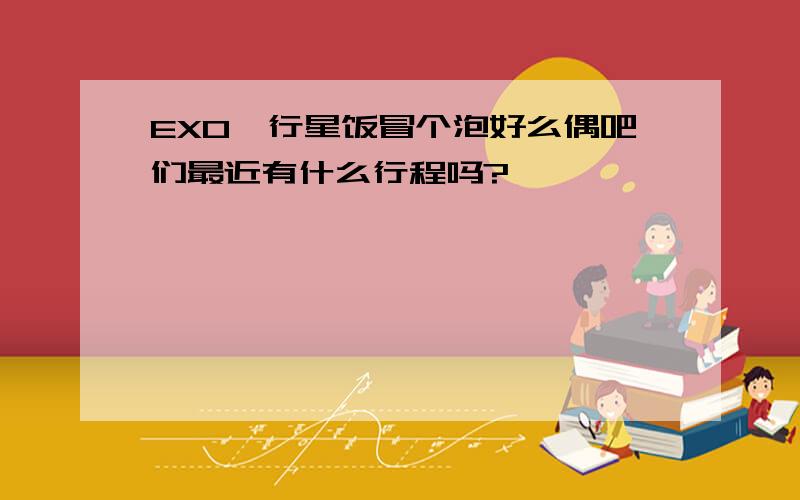 EXO,行星饭冒个泡好么偶吧们最近有什么行程吗?