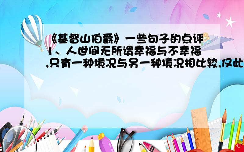 《基督山伯爵》一些句子的点评1、人世间无所谓幸福与不幸福,只有一种境况与另一种境况相比较,仅此而已.只有经受了极度不幸的人,才能感受到极度幸福.渴求过死亡的人,才能领悟活在世上