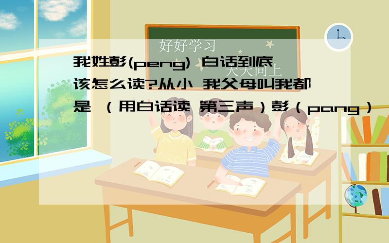 我姓彭(peng) 白话到底该怎么读?从小 我父母叫我都是 （用白话读 第三声）彭（pang）** 亲戚朋友也是这样叫 但是有些同学是叫我（用白话读 第三声）彭（peng）** 他们说这个叫法才对 那我白