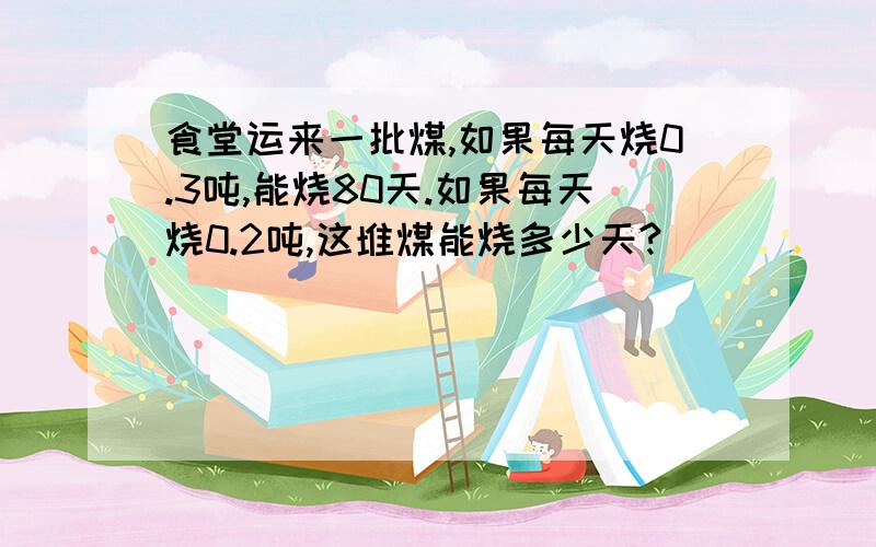 食堂运来一批煤,如果每天烧0.3吨,能烧80天.如果每天烧0.2吨,这堆煤能烧多少天?