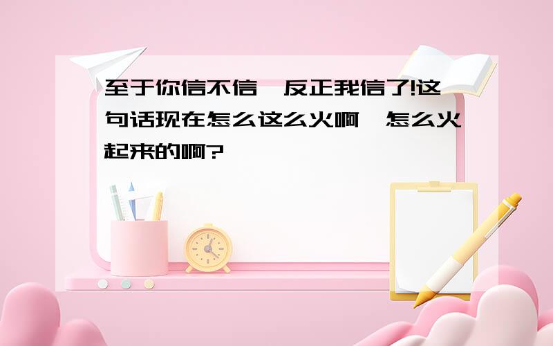 至于你信不信,反正我信了!这句话现在怎么这么火啊,怎么火起来的啊?