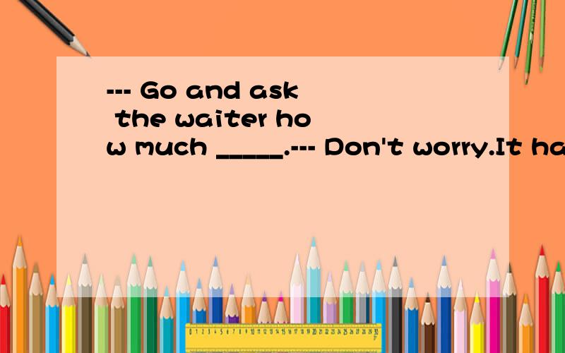 --- Go and ask the waiter how much _____.--- Don't worry.It has been ____.选项为 A.does the meal cost,paid for B.the meal costs,paidC.the meal spends,paid D.the meal costs,paid for我也知道此题考察宾语从句以及pay 和 pay for 的用法