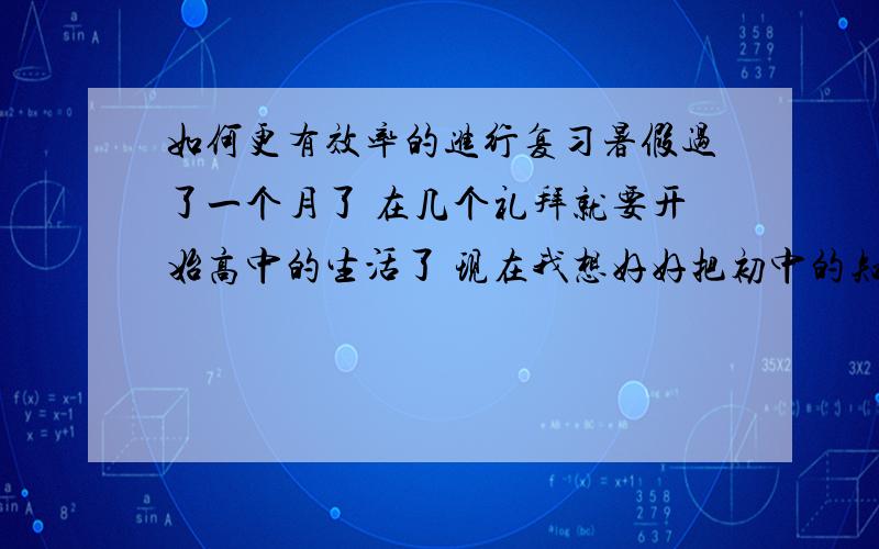 如何更有效率的进行复习暑假过了一个月了 在几个礼拜就要开始高中的生活了 现在我想好好把初中的知识好好复习一遍,但不知如何复习效率才高.