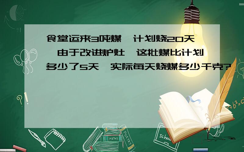 食堂运来3吨煤,计划烧20天,由于改进炉灶,这批煤比计划多少了5天,实际每天烧煤多少千克?