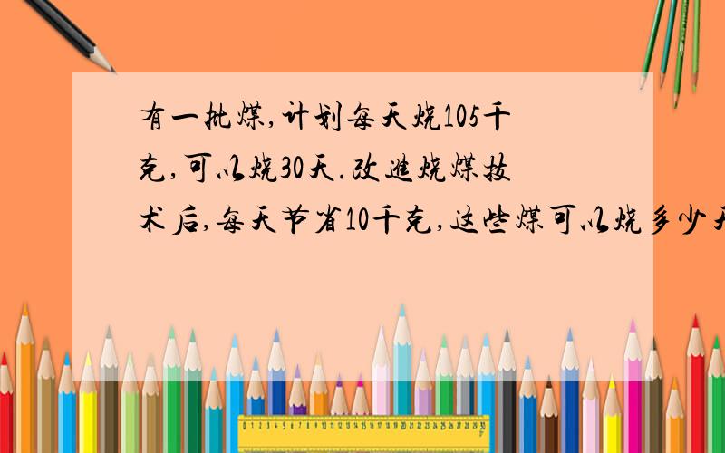 有一批煤,计划每天烧105千克,可以烧30天.改进烧煤技术后,每天节省10千克,这些煤可以烧多少天?用比例解