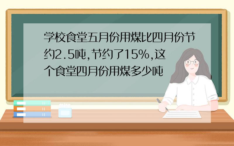 学校食堂五月份用煤比四月份节约2.5吨,节约了15%,这个食堂四月份用煤多少吨