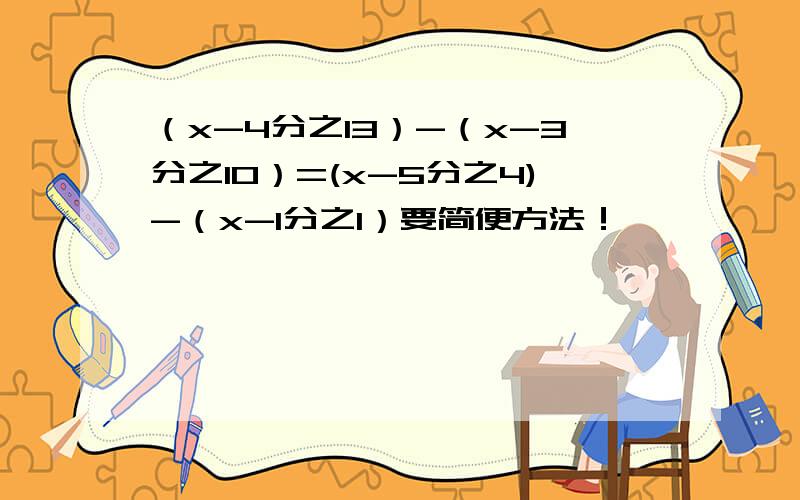 （x-4分之13）-（x-3分之10）=(x-5分之4)-（x-1分之1）要简便方法！