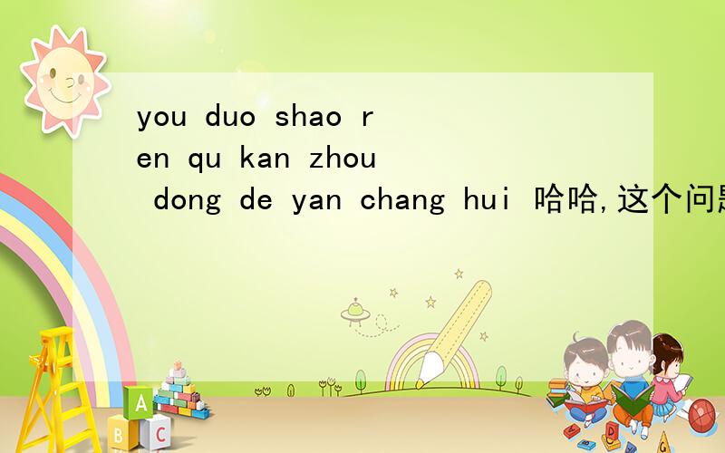 you duo shao ren qu kan zhou dong de yan chang hui 哈哈,这个问题是不是问的很愚蠢啊．．