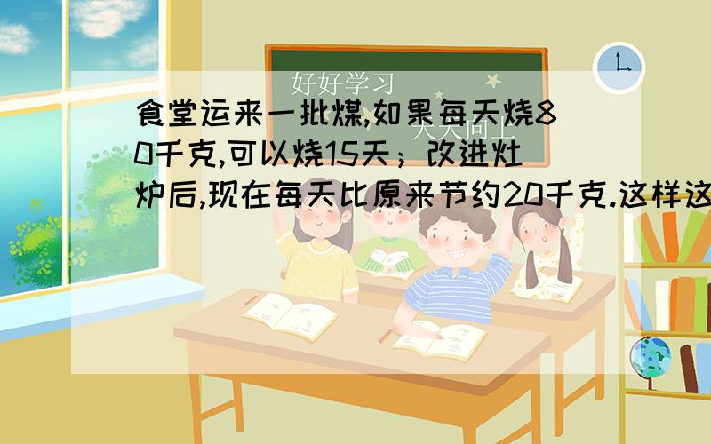 食堂运来一批煤,如果每天烧80千克,可以烧15天；改进灶炉后,现在每天比原来节约20千克.这样这批煤可以烧多少天?