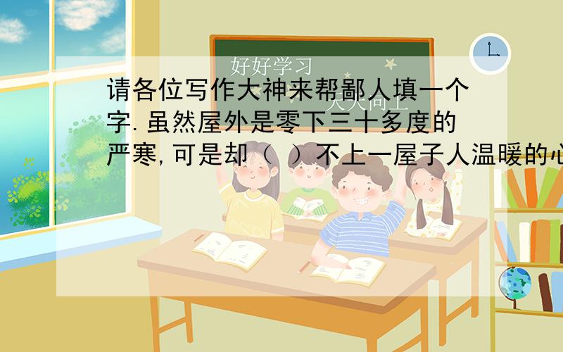 请各位写作大神来帮鄙人填一个字.虽然屋外是零下三十多度的严寒,可是却（ ）不上一屋子人温暖的心.冻不上和比不上都不合适,请问还有什么合适的词语呢,望赐教.