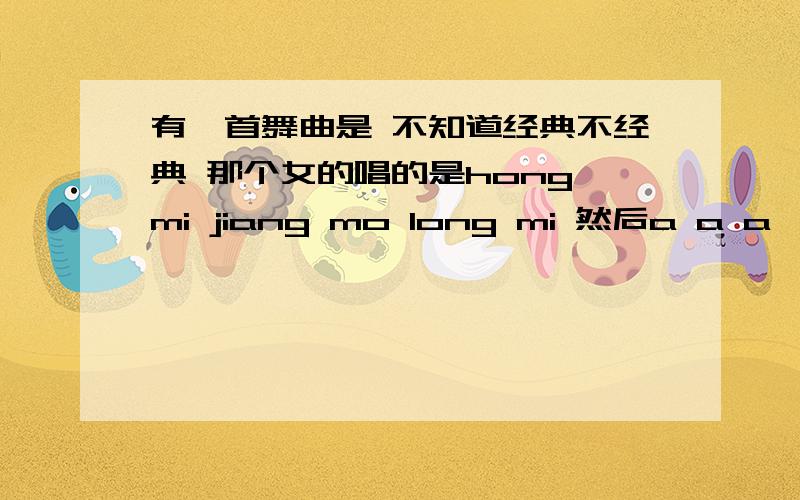 有一首舞曲是 不知道经典不经典 那个女的唱的是hong mi jiang mo long mi 然后a a a