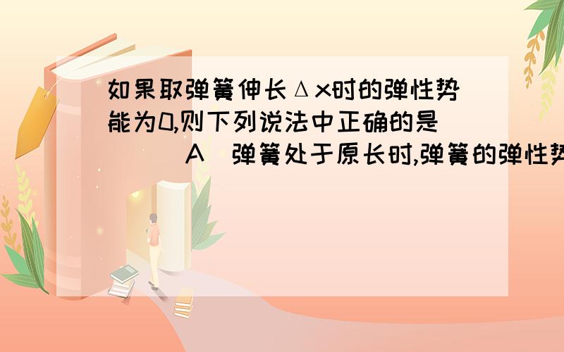 如果取弹簧伸长Δx时的弹性势能为0,则下列说法中正确的是 （ ）A．弹簧处于原长时,弹簧的弹性势能为正值B．弹簧处于原长时,弹簧的弹性势能为负值C．当弹簧的压缩量为Δx时,弹性势能的值