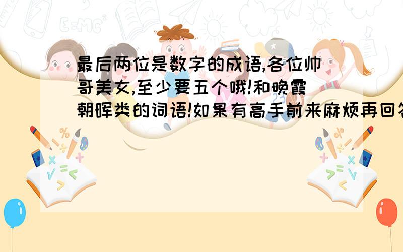 最后两位是数字的成语,各位帅哥美女,至少要五个哦!和晚霞朝晖类的词语!如果有高手前来麻烦再回答一个问题,荷兰猪（天兰鼠）的饲养方法!