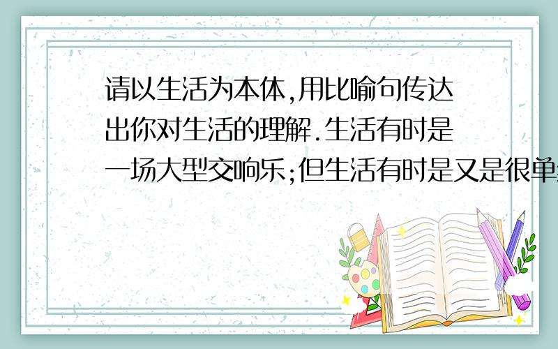 请以生活为本体,用比喻句传达出你对生活的理解.生活有时是一场大型交响乐;但生活有时是又是很单纯的二胡独奏;生活有时是激越的但大多数时间则是小河一样静静的流着.