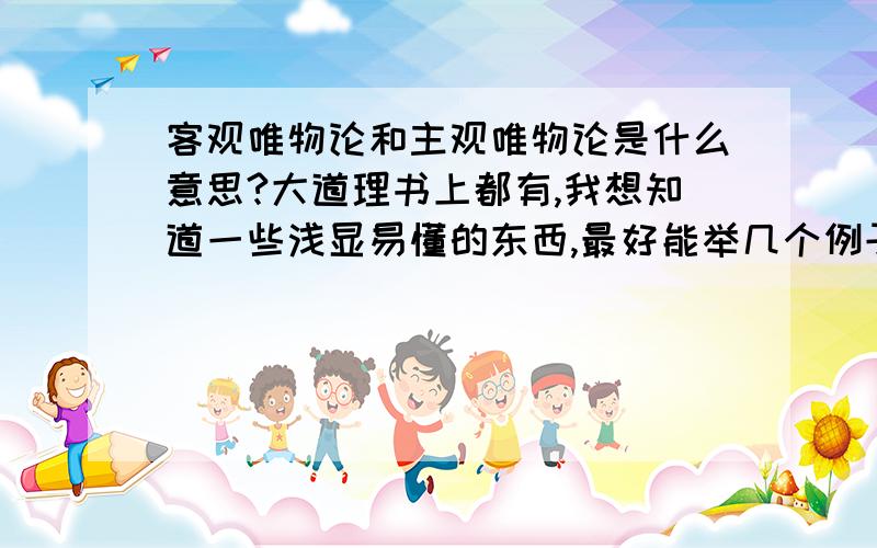 客观唯物论和主观唯物论是什么意思?大道理书上都有,我想知道一些浅显易懂的东西,最好能举几个例子给我!