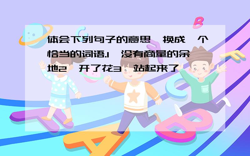 体会下列句子的意思,换成一个恰当的词语.1、没有商量的余地2、开了花3、站起来了