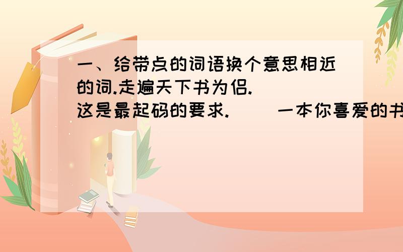 一、给带点的词语换个意思相近的词.走遍天下书为侣.（ ）这是最起码的要求.（ ）一本你喜爱的书就是一处你随时想去就去的故地.（ ）我跨进店门,暗喜没人注意.（ ）我依依不舍地把书放