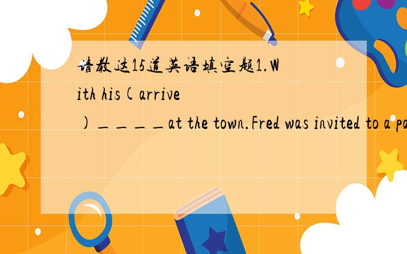 请教这15道英语填空题1.With his(arrive)____at the town.Fred was invited to a party in his honor.2.He wants to get a better jjob and earn(much)____money.3.The greatest(deep)____at which the giant fish lives is not definitely known.4.I reached