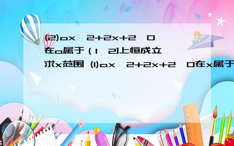 (2)ax^2+2x+2＞0在a属于（1,2]上恒成立,求x范围 (1)ax^2+2x+2＞0在x属于（1,2]上恒成立,求a范围