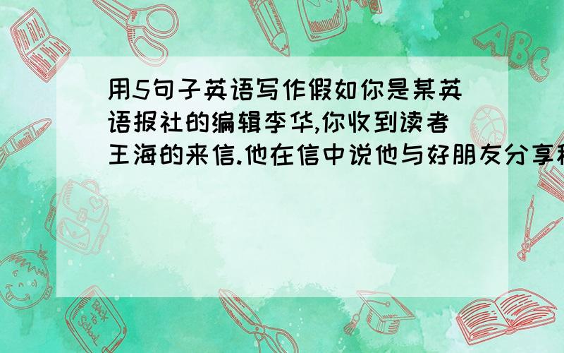 用5句子英语写作假如你是某英语报社的编辑李华,你收到读者王海的来信.他在信中说他与好朋友分享秘密,他守住了对方的秘密,可对方却泄露了他的秘密.对此,他十分苦恼,想要与对方断交.请