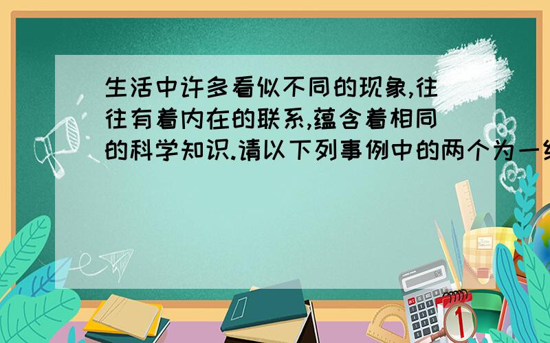 生活中许多看似不同的现象,往往有着内在的联系,蕴含着相同的科学知识.请以下列事例中的两个为一组,找出它生活中许多看似不同的现象,往往有着内在的联系,蕴含着相同的科学知识.请以下