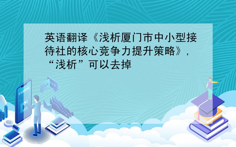 英语翻译《浅析厦门市中小型接待社的核心竞争力提升策略》,“浅析”可以去掉