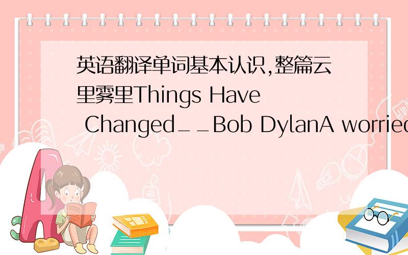 英语翻译单词基本认识,整篇云里雾里Things Have Changed__Bob DylanA worried man with a worried mindNo one in front of me and nothing behindThere's a woman on my lap and she's drinking champagneGot white skin,got assassin's eyesI'm lookin