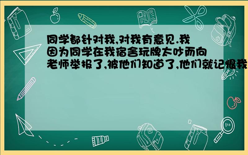 同学都针对我,对我有意见.我因为同学在我宿舍玩牌太吵而向老师举报了,被他们知道了,他们就记恨我,有些人见面也没招呼打,有些人不知道内情的也跟着玩牌的人孤立我,有一次一个人还故意