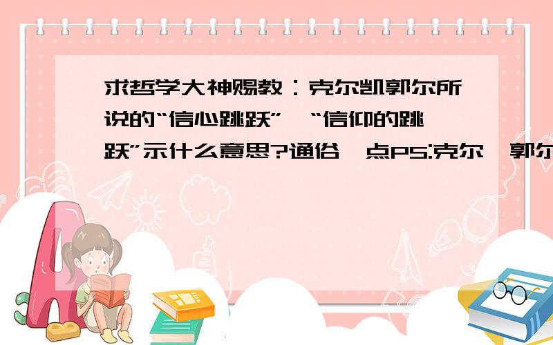 求哲学大神赐教：克尔凯郭尔所说的“信心跳跃”、“信仰的跳跃”示什么意思?通俗一点PS:克尔恺郭尔的信心跳跃是谈到当人面临抉择的时候会引发焦虑,而这种决定是一种跳跃的动作,它无