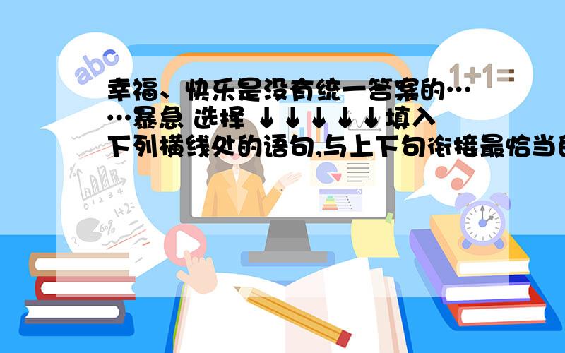 幸福、快乐是没有统一答案的……暴急 选择 ↓↓↓↓↓填入下列横线处的语句,与上下句衔接最恰当的一项是（ ）幸福、快乐是没有统一答案的.__________________,___________________________________.每