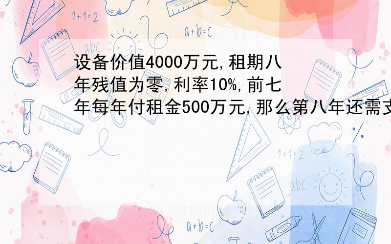 设备价值4000万元,租期八年残值为零,利率10%,前七年每年付租金500万元,那么第八年还需支付多少?拜托速度快点哇,给分! 设备价值4000万元,租期八年残值为零,利率百分之十……前七年每年付租