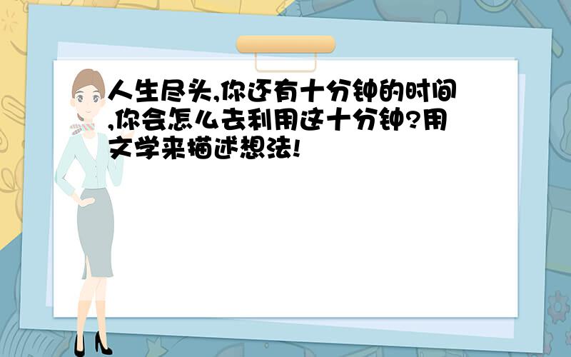 人生尽头,你还有十分钟的时间,你会怎么去利用这十分钟?用文学来描述想法!